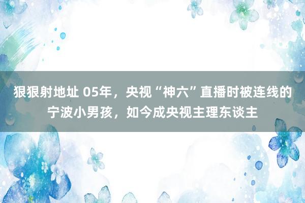 狠狠射地址 05年，央视“神六”直播时被连线的宁波小男孩，如今成央视主理东谈主