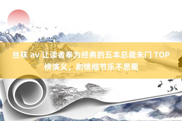 丝袜 av 让读者奉为经典的五本总裁朱门 TOP榜演义，剧情细节乐不思蜀