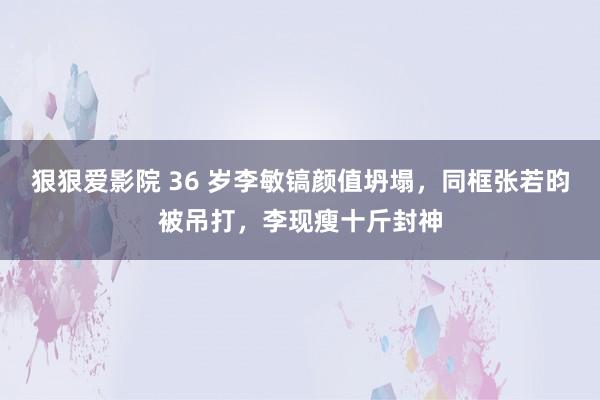 狠狠爱影院 36 岁李敏镐颜值坍塌，同框张若昀被吊打，李现瘦十斤封神