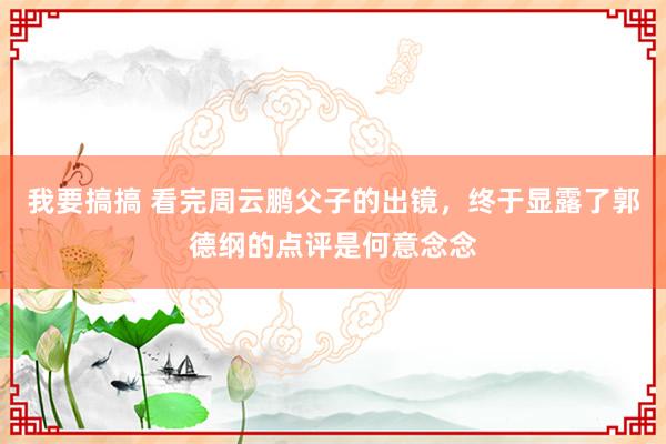 我要搞搞 看完周云鹏父子的出镜，终于显露了郭德纲的点评是何意念念