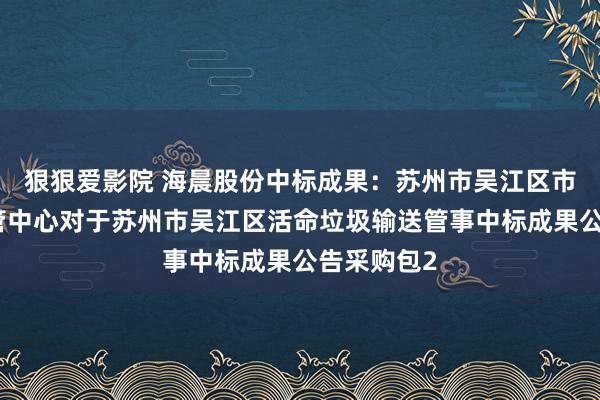 狠狠爱影院 海晨股份中标成果：苏州市吴江区市容环境经管中心对于苏州市吴江区活命垃圾输送管事中标成果公告采购包2