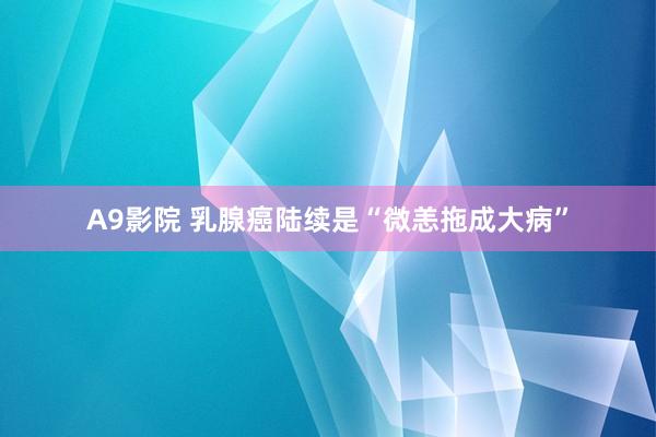 A9影院 乳腺癌陆续是“微恙拖成大病”