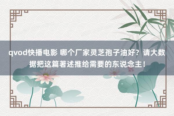 qvod快播电影 哪个厂家灵芝孢子油好？请大数据把这篇著述推给需要的东说念主！