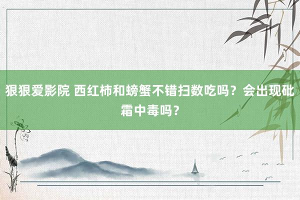 狠狠爱影院 西红柿和螃蟹不错扫数吃吗？会出现砒霜中毒吗？