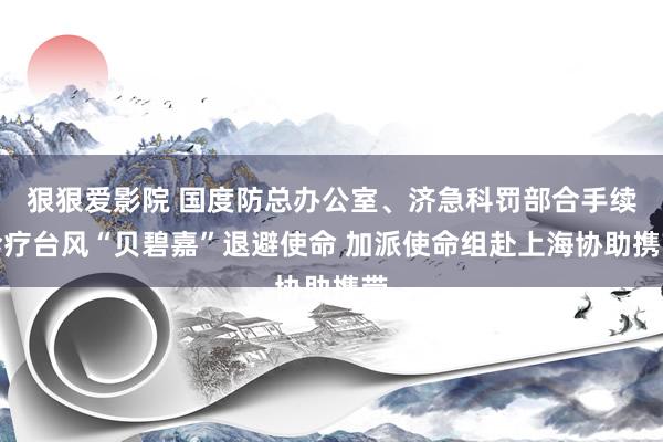 狠狠爱影院 国度防总办公室、济急科罚部合手续诊疗台风“贝碧嘉”退避使命 加派使命组赴上海协助携带