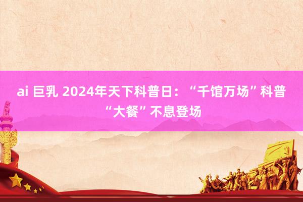 ai 巨乳 2024年天下科普日：“千馆万场”科普“大餐”不息登场