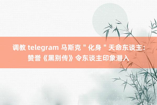 调教 telegram 马斯克＂化身＂天命东谈主：赞誉《黑别传》令东谈主印象潜入