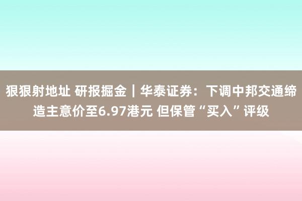 狠狠射地址 研报掘金｜华泰证券：下调中邦交通缔造主意价至6.97港元 但保管“买入”评级