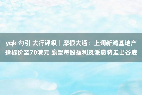 yqk 勾引 大行评级｜摩根大通：上调新鸿基地产指标价至70港元 瞻望每股盈利及派息将走出谷底