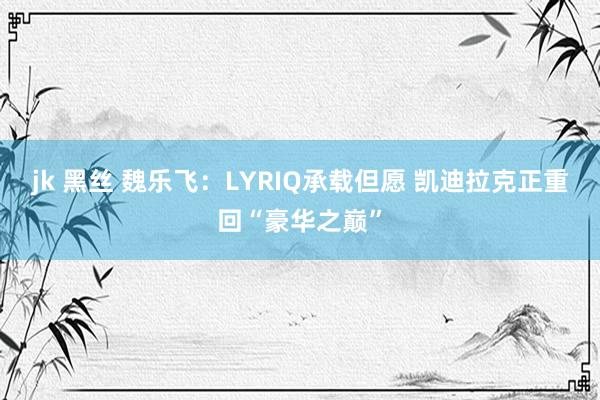 jk 黑丝 魏乐飞：LYRIQ承载但愿 凯迪拉克正重回“豪华之巅”