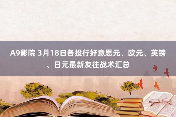 A9影院 3月18日各投行好意思元、欧元、英镑、日元最新友往战术汇总