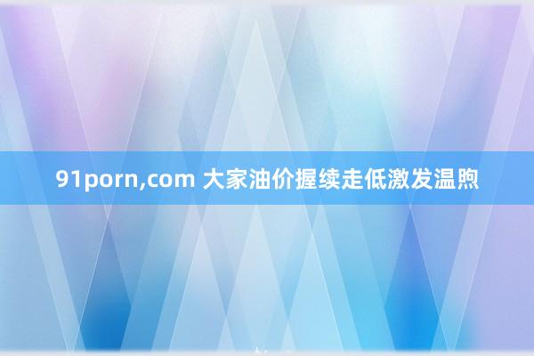 91porn，com 大家油价握续走低激发温煦