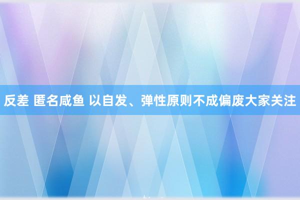 反差 匿名咸鱼 以自发、弹性原则不成偏废大家关注