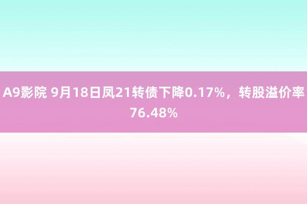 A9影院 9月18日凤21转债下降0.17%，转股溢价率76.48%