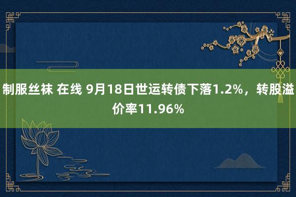 制服丝袜 在线 9月18日世运转债下落1.2%，转股溢价率11.96%