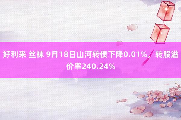 好利来 丝袜 9月18日山河转债下降0.01%，转股溢价率240.24%