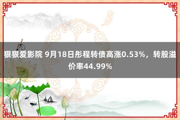 狠狠爱影院 9月18日彤程转债高涨0.53%，转股溢价率44.99%