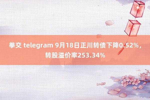 拳交 telegram 9月18日正川转债下降0.52%，转股溢价率253.34%