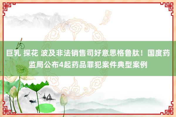 巨乳 探花 波及非法销售司好意思格鲁肽！国度药监局公布4起药品罪犯案件典型案例