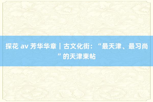 探花 av 芳华华章｜古文化街：“最天津、最习尚”的天津柬帖