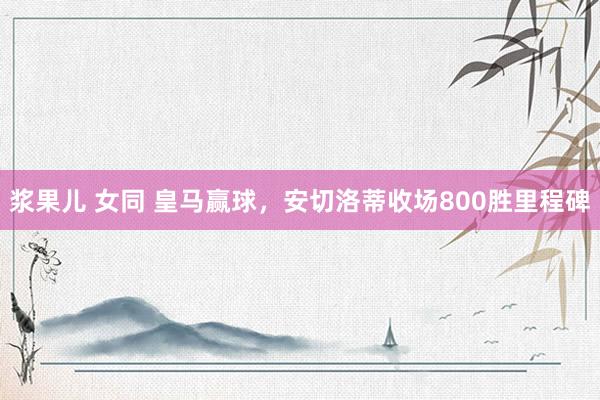 浆果儿 女同 皇马赢球，安切洛蒂收场800胜里程碑