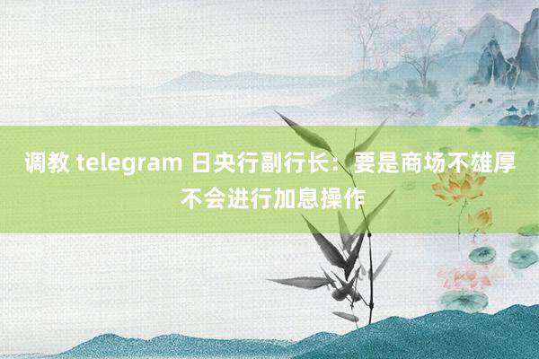 调教 telegram 日央行副行长：要是商场不雄厚 不会进行加息操作