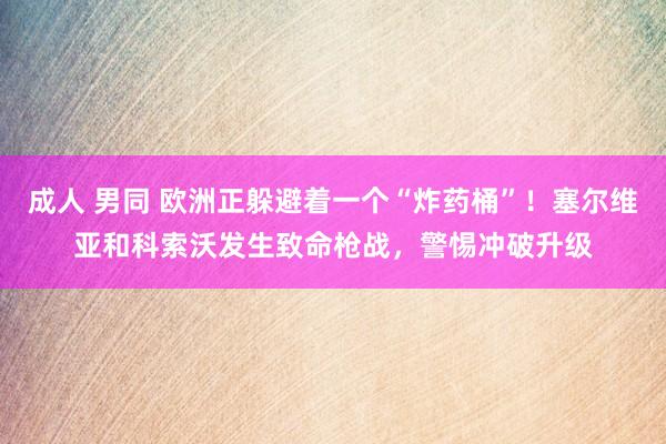 成人 男同 欧洲正躲避着一个“炸药桶”！塞尔维亚和科索沃发生致命枪战，警惕冲破升级