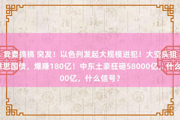 我要搞搞 突发！以色列发起大规模进犯！大空头狙击好意思国债，爆赚180亿！中东土豪狂砸58000亿，什么信号？