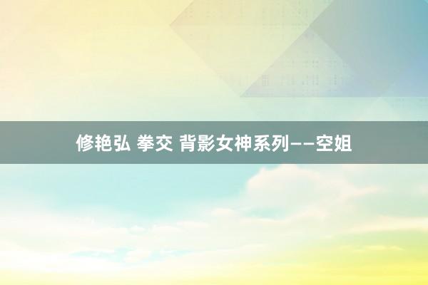 修艳弘 拳交 背影女神系列——空姐