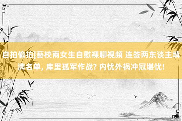 自拍偷拍]藝校兩女生自慰裸聊視頻 连签两东谈主填满名单， 库里孤军作战? 内忧外祸冲冠堪忧!