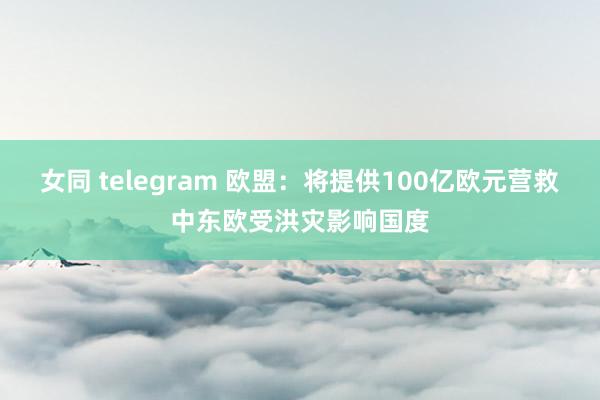 女同 telegram 欧盟：将提供100亿欧元营救中东欧受洪灾影响国度