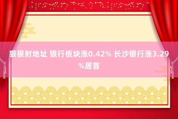 狠狠射地址 银行板块涨0.42% 长沙银行涨3.29%居首