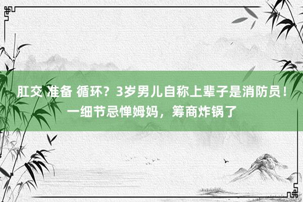 肛交 准备 循环？3岁男儿自称上辈子是消防员！一细节忌惮姆妈，筹商炸锅了