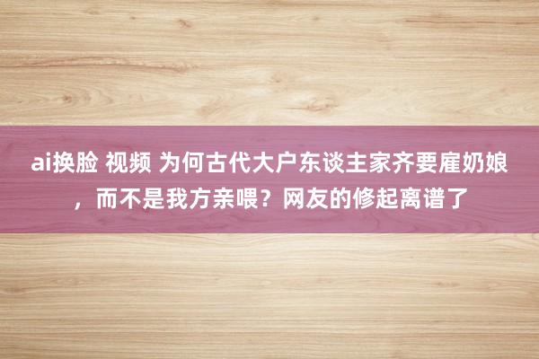 ai换脸 视频 为何古代大户东谈主家齐要雇奶娘，而不是我方亲喂？网友的修起离谱了