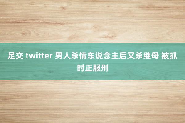 足交 twitter 男人杀情东说念主后又杀继母 被抓时正服刑