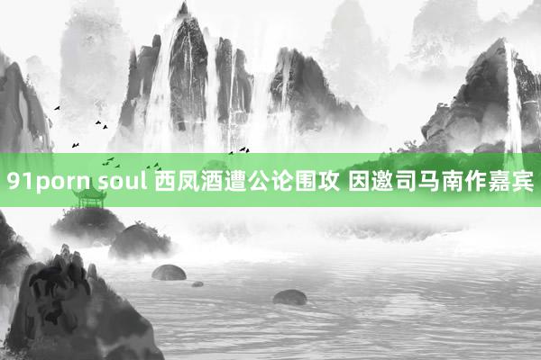 91porn soul 西凤酒遭公论围攻 因邀司马南作嘉宾