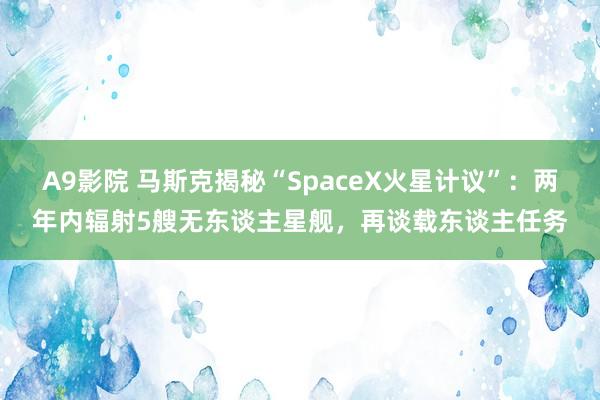 A9影院 马斯克揭秘“SpaceX火星计议”：两年内辐射5艘无东谈主星舰，再谈载东谈主任务