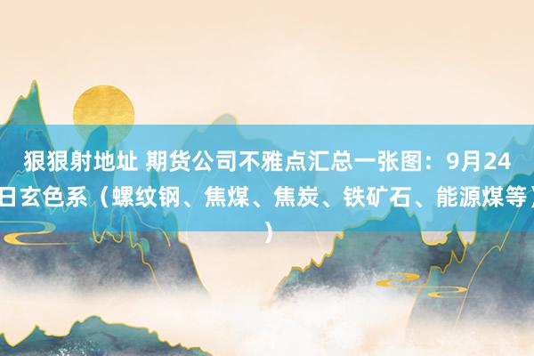 狠狠射地址 期货公司不雅点汇总一张图：9月24日玄色系（螺纹钢、焦煤、焦炭、铁矿石、能源煤等）