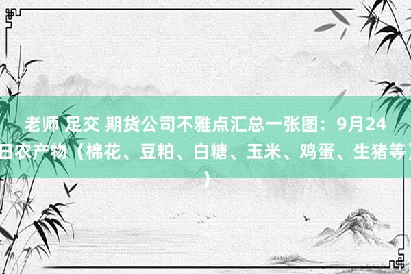 老师 足交 期货公司不雅点汇总一张图：9月24日农产物（棉花、豆粕、白糖、玉米、鸡蛋、生猪等）