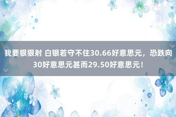 我要狠狠射 白银若守不住30.66好意思元，恐跌向30好意思元甚而29.50好意思元！