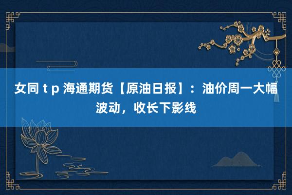 女同 t p 海通期货【原油日报】：油价周一大幅波动，收长下影线