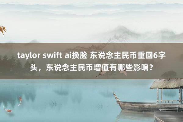 taylor swift ai换脸 东说念主民币重回6字头，东说念主民币增值有哪些影响？