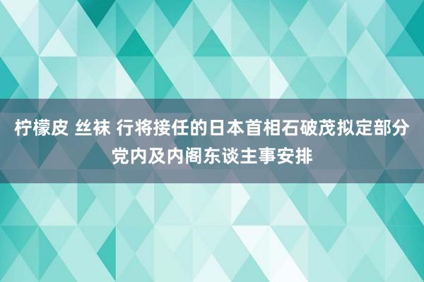 柠檬皮 丝袜 行将接任的日本首相石破茂拟定部分党内及内阁东谈主事安排