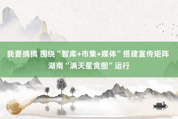 我要搞搞 围绕“智库+市集+媒体”搭建宣传矩阵 湖南“满天星贪图”运行