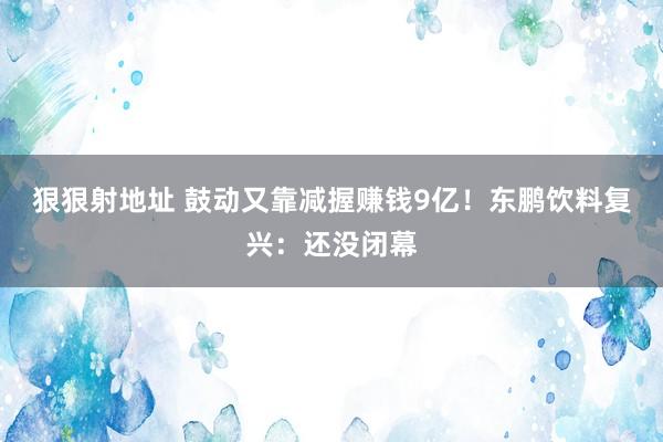 狠狠射地址 鼓动又靠减握赚钱9亿！东鹏饮料复兴：还没闭幕