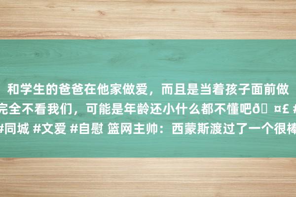 和学生的爸爸在他家做爱，而且是当着孩子面前做爱，太刺激了，孩子完全不看我们，可能是年龄还小什么都不懂吧🤣 #同城 #文爱 #自慰 篮网主帅：西蒙斯渡过了一个很棒的夏天 咫尺他情景很好