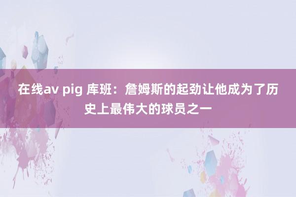 在线av pig 库班：詹姆斯的起劲让他成为了历史上最伟大的球员之一