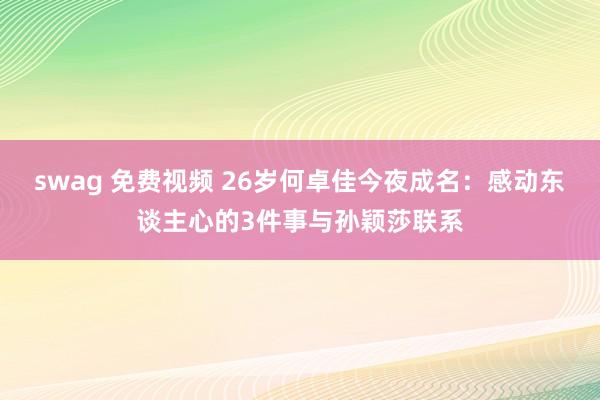 swag 免费视频 26岁何卓佳今夜成名：感动东谈主心的3件事与孙颖莎联系