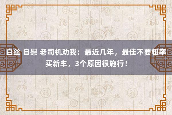 白丝 自慰 老司机劝我：最近几年，最佳不要粗率买新车，3个原因很施行！