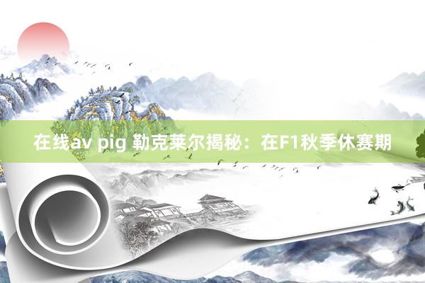 在线av pig 勒克莱尔揭秘：在F1秋季休赛期